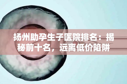 扬州助孕生子医院排名：揭秘前十名，远离低价陷阱