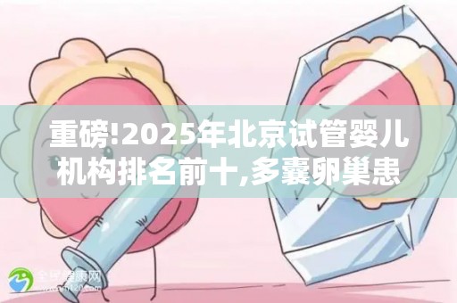 重磅!2025年北京试管婴儿机构排名前十,多囊卵巢患者必看攻略!