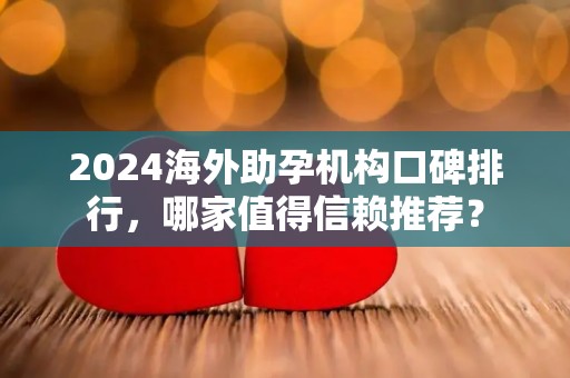 2024海外助孕机构口碑排行，哪家值得信赖推荐？