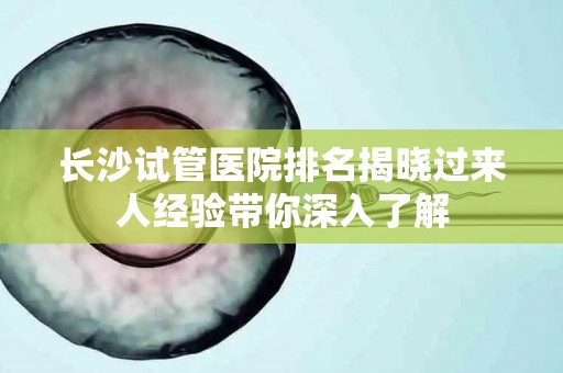长沙试管医院排名揭晓过来人经验带你深入了解