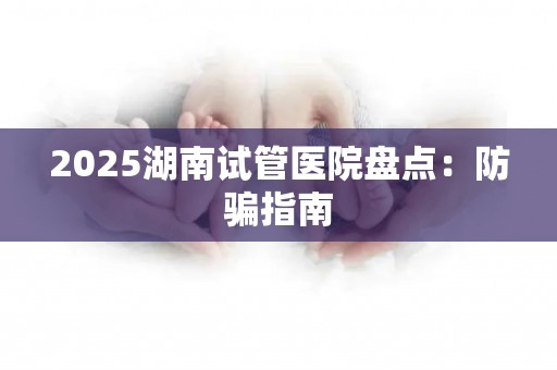2025湖南试管医院盘点：防骗指南