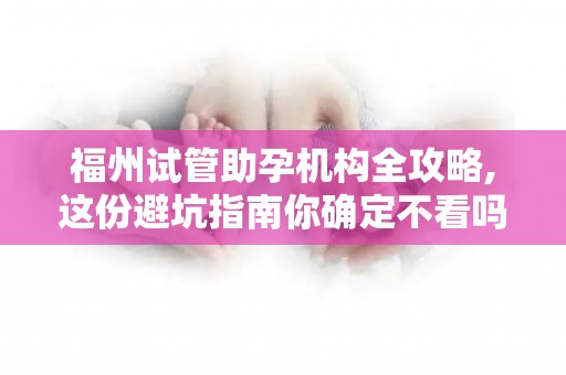 福州试管助孕机构全攻略,这份避坑指南你确定不看吗？