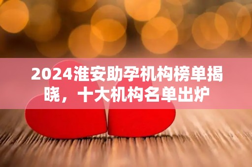 2024淮安助孕机构榜单揭晓，十大机构名单出炉