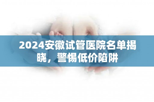 2024安徽试管医院名单揭晓，警惕低价陷阱