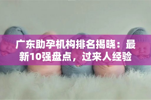 广东助孕机构排名揭晓：最新10强盘点，过来人经验分享