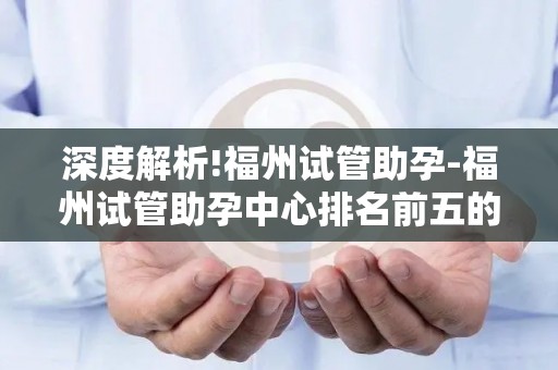 深度解析!福州试管助孕-福州试管助孕中心排名前五的专业选择!