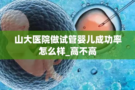 山大医院做试管婴儿成功率怎么样_高不高
