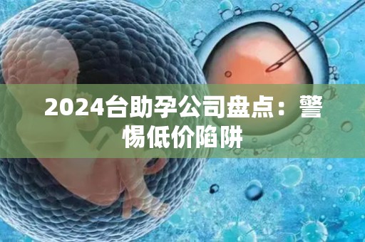 2024台助孕公司盘点：警惕低价陷阱