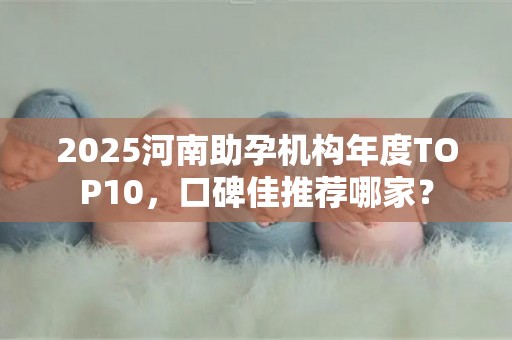 2025河南助孕机构年度TOP10，口碑佳推荐哪家？