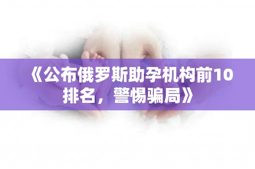 《公布俄罗斯助孕机构前10排名，警惕骗局》