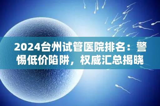 2024台州试管医院排名：警惕低价陷阱，权威汇总揭晓