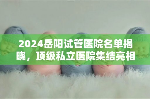 2024岳阳试管医院名单揭晓，顶级私立医院集结亮相