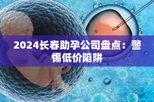 2024长春助孕公司盘点：警惕低价陷阱