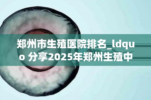 郑州市生殖医院排名_ldquo 分享2025年郑州生殖中心比较好的医院盘点_试管百科