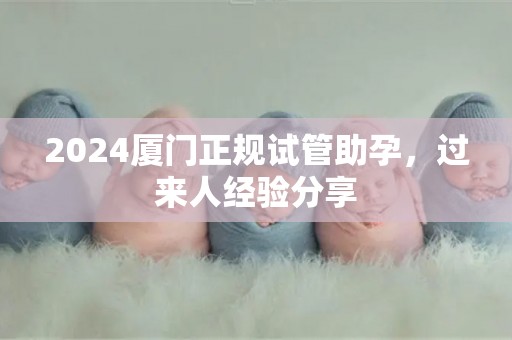2024厦门正规试管助孕，过来人经验分享