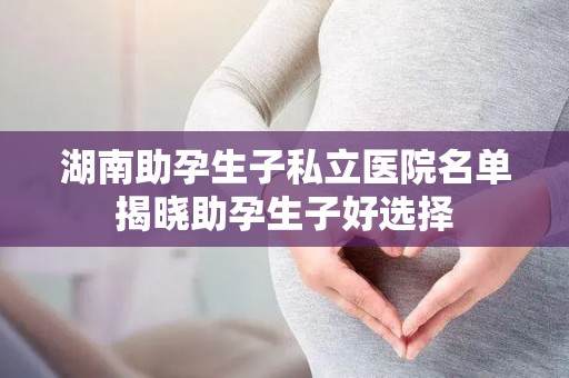 湖南助孕生子私立医院名单揭晓助孕生子好选择