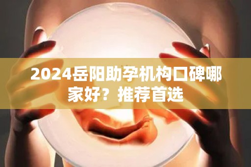 2024岳阳助孕机构口碑哪家好？推荐首选