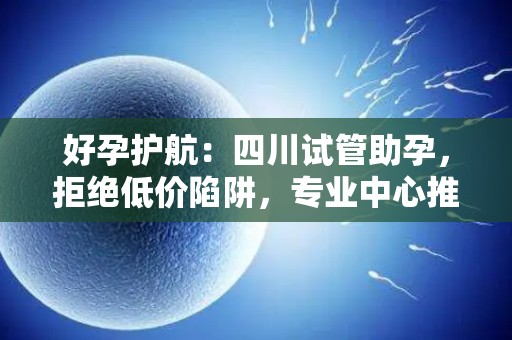 好孕护航：四川试管助孕，拒绝低价陷阱，专业中心推荐