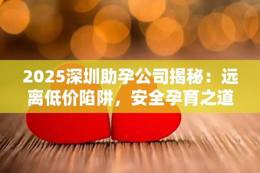 2025深圳助孕公司揭秘：远离低价陷阱，安全孕育之道