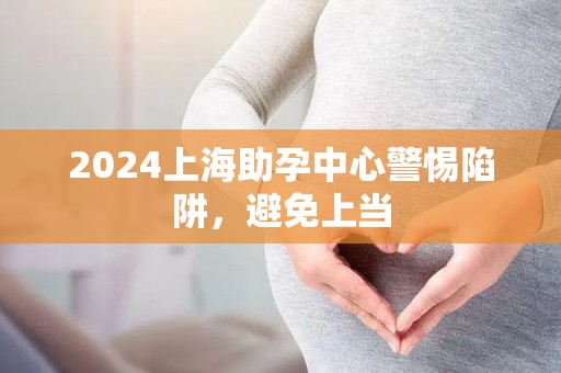2024上海助孕中心警惕陷阱，避免上当
