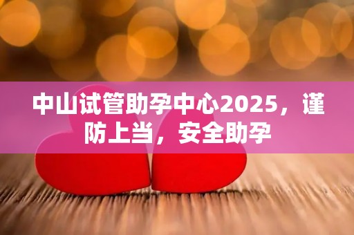 中山试管助孕中心2025，谨防上当，安全助孕