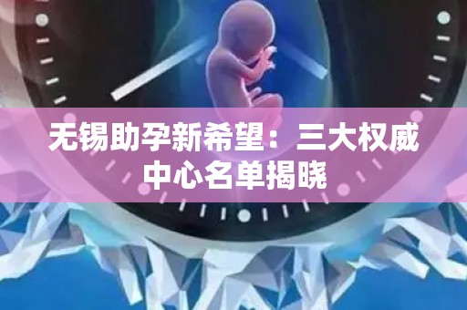 无锡助孕新希望：三大权威中心名单揭晓