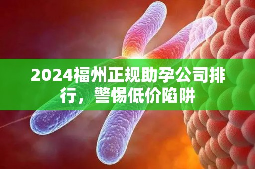2024福州正规助孕公司排行，警惕低价陷阱