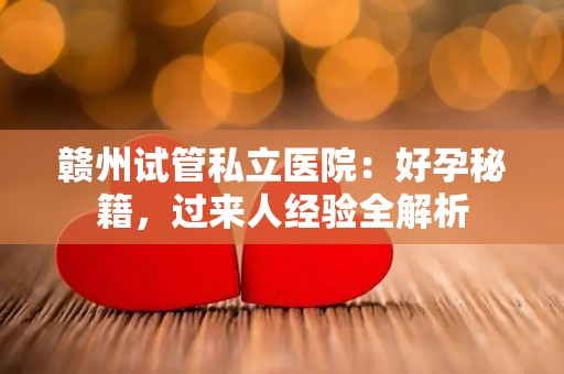 赣州试管私立医院：好孕秘籍，过来人经验全解析