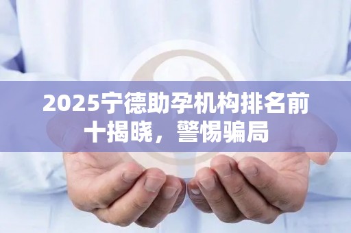 2025宁德助孕机构排名前十揭晓，警惕骗局