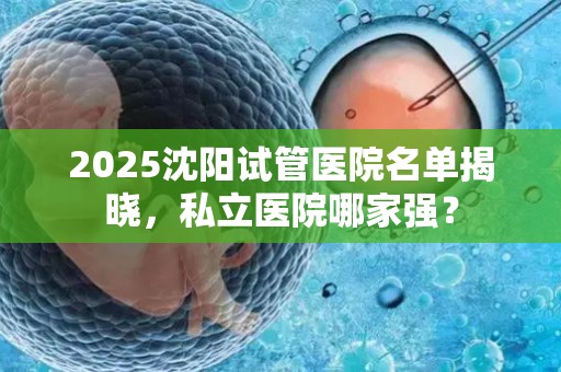2025沈阳试管医院名单揭晓，私立医院哪家强？