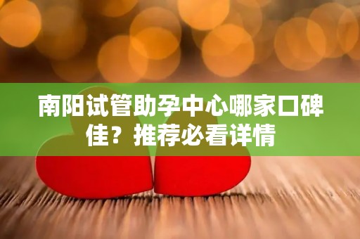 南阳试管助孕中心哪家口碑佳？推荐必看详情