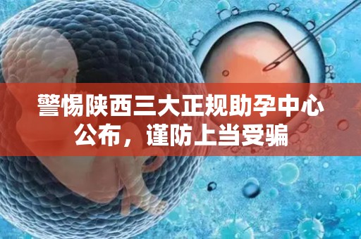 警惕陕西三大正规助孕中心公布，谨防上当受骗