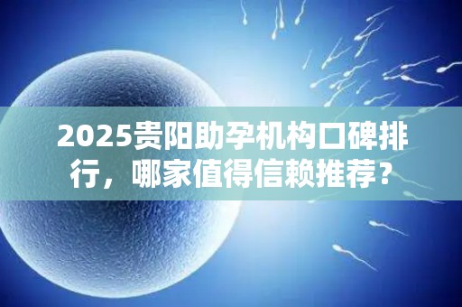 2025贵阳助孕机构口碑排行，哪家值得信赖推荐？