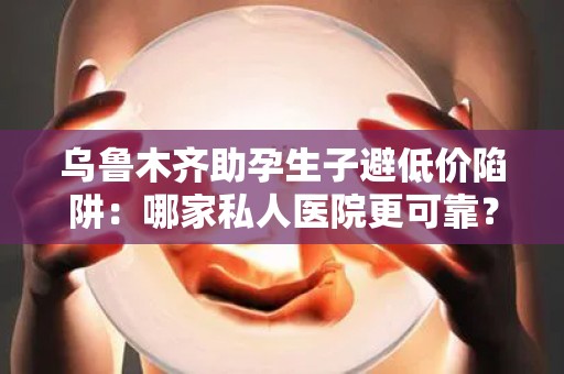 乌鲁木齐助孕生子避低价陷阱：哪家私人医院更可靠？
