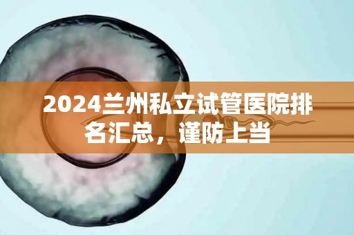 2024兰州私立试管医院排名汇总，谨防上当