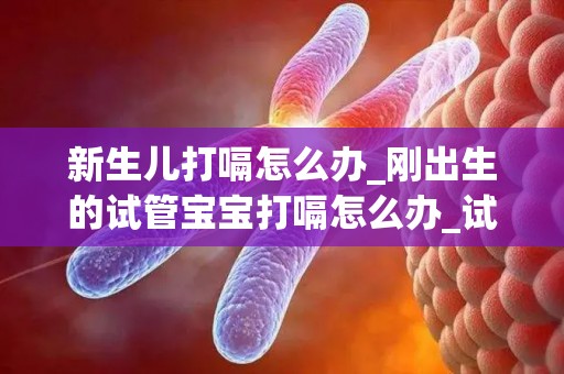 新生儿打嗝怎么办_刚出生的试管宝宝打嗝怎么办_试管文章