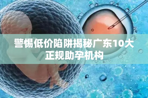 警惕低价陷阱揭秘广东10大正规助孕机构