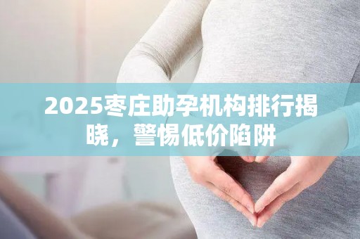 2025枣庄助孕机构排行揭晓，警惕低价陷阱