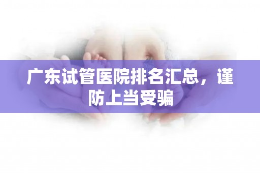 广东试管医院排名汇总，谨防上当受骗