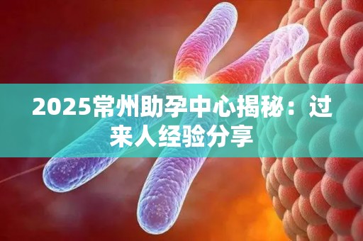 2025常州助孕中心揭秘：过来人经验分享