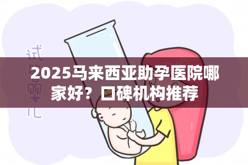 2025马来西亚助孕医院哪家好？口碑机构推荐