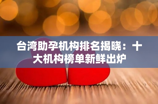 台湾助孕机构排名揭晓：十大机构榜单新鲜出炉