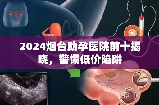 2024烟台助孕医院前十揭晓，警惕低价陷阱