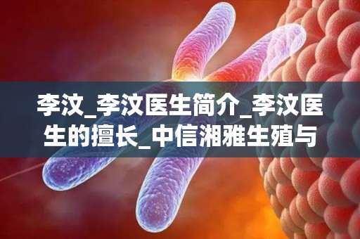 李汶_李汶医生简介_李汶医生的擅长_中信湘雅生殖与遗传专科医院_试管百科