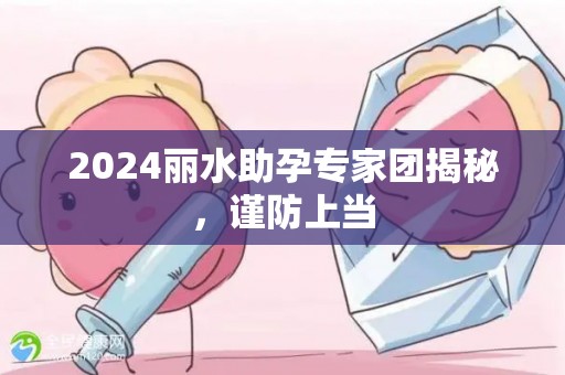 2024丽水助孕专家团揭秘，谨防上当