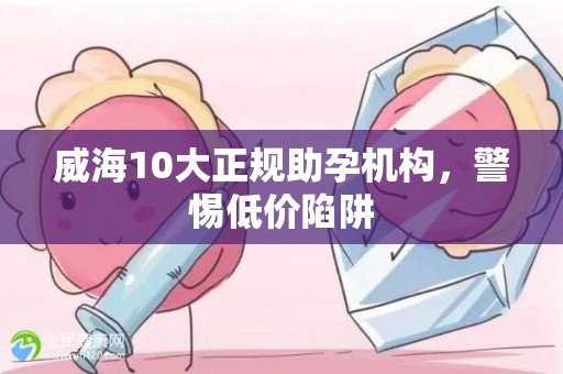 威海10大正规助孕机构，警惕低价陷阱