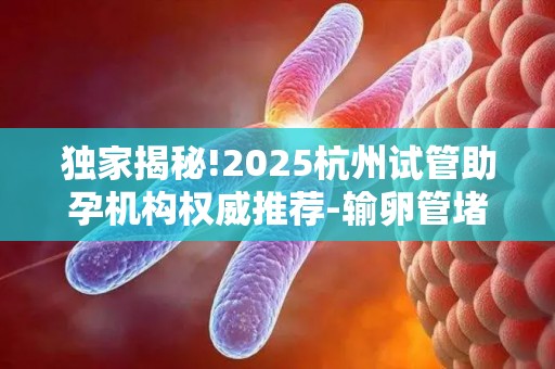 独家揭秘!2025杭州试管助孕机构权威推荐-输卵管堵塞患者试管方案全解析!