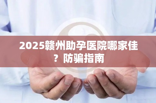 2025赣州助孕医院哪家佳？防骗指南