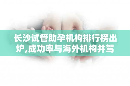 长沙试管助孕机构排行榜出炉,成功率与海外机构并驾齐驱!