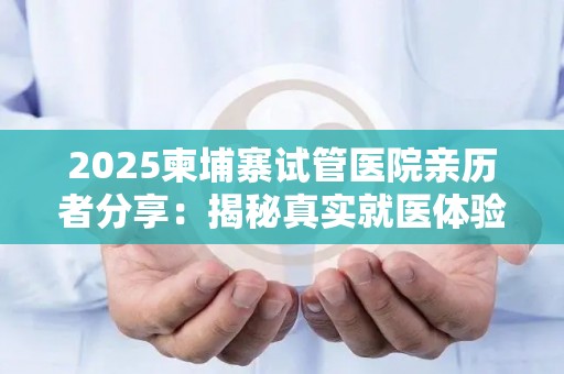 2025柬埔寨试管医院亲历者分享：揭秘真实就医体验